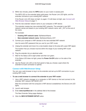 Page 11Get Started 
11  N300 WiF Range Extender
2. Within two minutes, press the WPS button on your router or access point.
The WPS LED on the extender lights solid green, the Router Link LED lights, and the 
extender connects to your existing WiFi network.
If the Router Link LED does not light, try again. If it still does not light, see Connect with 
Web Browser Setup on page 11. 
3. Find the new extender network name on your computer or WiFi device.
The extender creates two new extended WiFi networks. The...