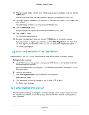 Page 16Get Started 
16 N300  WiF Range Extender 
11. When prompted, set the network name (SSID), security option, and password, and click the 
NEXT button.
Your settings are applied and the extender is ready to be used as an access point.
12. Use a WiFi network manager on the computer or WiFi device to connect to the new access 
point network.
Repeat this step for all of your computers and WiFi devices.
13. Click the CONTINUE button.
A page displays that says you successfully created an access point.
14. Click...