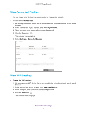 Page 19Extender Network Settings 19
 N300
 WiF  Range Extender
View Connected Devices
You can view a list of devices that are connected to the extender network\
.
To view connected devices:
1. On a computer or WiFi device that is connected to the extender network, \
launch a web 
browser

. 
2.  In the address field of your browser
 , enter www.mywifiext.net. 
3.  When prompted, enter your email address and password.
4.  Click the  Menu icon 
.
The extender menu displays.
5.  Select  Settings > Connected...