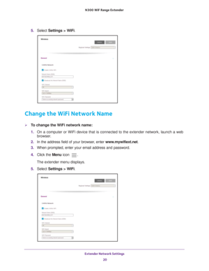 Page 20Extender Network Settings 20
N300
 WiF
 Range Extender 
5. Select  Settings > WiFi.
Change the WiFi Network Name
To change the WiFi network name:
1. On a computer or WiFi device that is connected to the extender network, \
launch a web 
browser

. 
2.  In the address field of your browser
 , enter www.mywifiext.net . 
3.  When prompted, enter your email address and password.
4.  Click the  Menu icon 
.
The extender menu displays.
5.  Select  Settings > W
 iFi. 