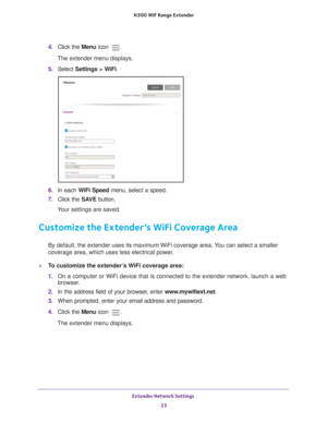 Page 23Extender Network Settings 23
 N300
 WiF  Range Extender
4. Click the  Menu icon .
The extender menu displays.
5.  Select  Settings > W
 iFi.
6. In each WiFi Speed  menu, select a speed.
7.  Click the  SA
 VE button.
Your settings are saved.
Customize the Extender’s WiFi Coverage Area
By default, the extender uses its maximum WiFi coverage area. You can select a smaller 
coverage area, which uses less electrical power.
To customize the extender’s WiFi coverage area:
1.  On a computer or WiFi device that...