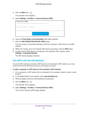 Page 25Extender Network Settings 25
 N300
 WiF  Range Extender
4. Click the  Menu icon .
The extender menu displays.
5.  Select  Settings > Do More > Connect Devices (WPS).
6. Leave the  Push Button (recommended)  radio button selected.
7.  Click the  WIFI PROTECTED SETUP (WPS) button.
For two minutes, the extender attempts to add the computer or WiFi devic\
e to its WiFi 
network. 
8.  Within two minutes, go to the computer WiFi device and press or click it\
s  WPS button.
9.  T
o verify that the WiFi device...