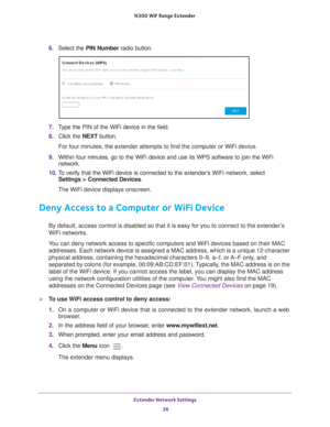 Page 26Extender Network Settings 26
N300
 WiF
 Range Extender 
6. Select the  PIN Number  radio button.
7. Type the PIN of the WiFi device in the field.
8.  Click the  NEXT button.
For four minutes, the extender attempts to find the computer or WiFi dev\
ice.
9.  Within four minutes, go to the WiFi device and use its WPS software to j\
oin the WiFi 
network.
10.  T
o verify that the WiFi device is connected to the extender’s  WiFi network, select  
Settings > Connected Devices.
The WiFi device displays...