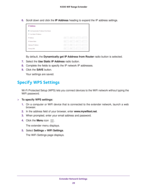 Page 29Extender Network Settings 29
 N300
 WiF  Range Extender
6. Scroll down and click the  IP Address heading to expand the IP address settings.
By default, the  Dynamically get IP 
 Address from Router radio button is selected.
7.  Select the Use Static IP 
 Address radio button.
8.  Complete the fields to specify the IP network IP addresses.
9.  Click the  SA
 VE button.
Your settings are saved.
Specify WPS Settings
Wi-Fi Protected Setup (WPS) lets you connect devices to the WiFi netwo\
rk without typing...