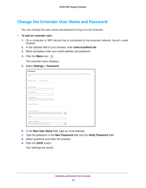 Page 32Maintain and Monitor the Extender 32
N300
 WiF
 Range Extender 
Change the Extender User Name and Password
You can change the user name and password to log in to the extender.
To add an extender user:
1. On a computer or WiFi device that is connected to the extender network, \
launch a web 
browser

. 
2.  In the address field of your browser
 , enter www.mywifiext.net . 
3.  When prompted, enter your email address and password.
4.  Click the  Menu icon 
.
The extender menu displays.
5.  Select...