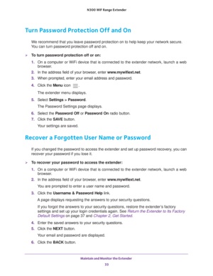 Page 33Maintain and Monitor the Extender 33
 N300
 WiF  Range Extender
Turn Password Protection Off and On
We recommend that you leave password protection on to help keep your netw\
ork secure. 
You can turn password protection off and on.
To turn password protection off or on:
1.  On a computer or WiFi device that is connected to the extender network, \
launch a web 
browser

. 
2.  In the address field of your browser
 , enter www.mywifiext.net. 
3.  When prompted, enter your email address and password.
4....