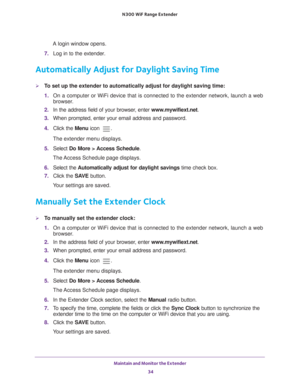Page 34Maintain and Monitor the Extender 34
N300
 WiF
 Range Extender 
A login window opens.
7.  Log in to the extender. 
Automatically Adjust for Daylight Saving Time
To set up the extender to automatically adjust for daylight saving time:
1. On a computer or WiFi device that is connected to the extender network, \
launch a web 
browser

. 
2.  In the address field of your browser
 , enter www.mywifiext.net . 
3.  When prompted, enter your email address and password.
4.  Click the  Menu icon 
.
The extender...