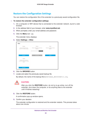 Page 36Maintain and Monitor the Extender 36
N300
 WiF
 Range Extender 
Restore the Configuration Settings
You can restore the configuration file of the extender to a previously sa\
ved configuration file.
To restore the extender  configuration settings:
1.  On a computer or WiFi device that is connected to the extender network, \
launch a web 
browser

. 
2.  In the address field of your browser
 , enter www.mywifiext.net . 
3.  When prompted, enter your email address and password.
4.  Click the  Menu icon 
....