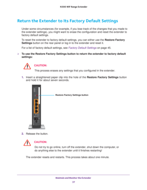 Page 37Maintain and Monitor the Extender 37
 N300
 WiF  Range Extender
Return the Extender to Its Factory Default Settings
Under some circumstances (for example, if you lose track of the changes\
 that you made to 
the extender settings), you might want to erase the configuration and r\
eset the extender to 
factory default settings.
To reset the extender to factory default settings, you can either use the\
 Restore Factory  Settings button on the rear panel or log in to the extender and reset it. 
For a list...