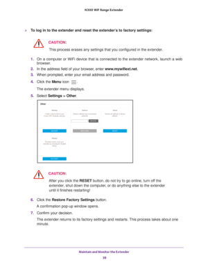 Page 38Maintain and Monitor the Extender 38
N300
 WiF
 Range Extender 
To log in to the extender and reset the extender’s to factory settings:
CAUTION:
This process erases any settings that you configured in the extender.
1.  On a computer or WiFi device that is connected to the extender network, \
launch a web 
browser

. 
2.  In the address field of your browser
 , enter www.mywifiext.net . 
3.  When prompted, enter your email address and password.
4.  Click the  Menu icon 
.
The extender menu displays.
5....