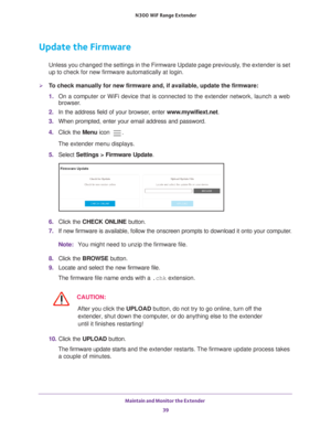 Page 39Maintain and Monitor the Extender 39
 N300
 WiF  Range Extender
Update the Firmware
Unless you changed the settings in the Firmware Update page previously, the extender is set 
up to check for new firmware automatically at login.
To check manually for new firmware and, if available, update the firmware\
:
1. On a computer or WiFi device that is connected to the extender network, \
launch a web 
browser

. 
2.  In the address field of your browser
 , enter www.mywifiext.net. 
3.  When prompted, enter...