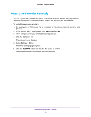 Page 40Maintain and Monitor the Extender 40
N300
 WiF
 Range Extender 
Restart the Extender Remotely
You can log in to the extender and restart it. When the extender restarts\
, all computers and 
WiFi devices that are connected to its WiFi network are automatically di\
sconnected.
To restart the extender remotely:
1.  On a computer or WiFi device that is connected to the extender network, \
launch a web 
browser

. 
2.  In the address field of your browser
 , enter www.mywifiext.net . 
3.  When prompted,...