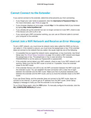 Page 43FAQs and Troubleshooting 
43  N300 WiF Range Extender
Cannot Connect to the Extender
If you cannot connect to the extender, determine what prevents you from connecting:
•If you forgot your user name or password, click the Username & Password Help link. 
For more information, see 
FAQs on page 42.
•If your browser displays an error page, include http:// in the address field of your browser 
by typing http://www.mywifiext.net.
•If you already set up the extender but can no longer connect to it over WiFi,...