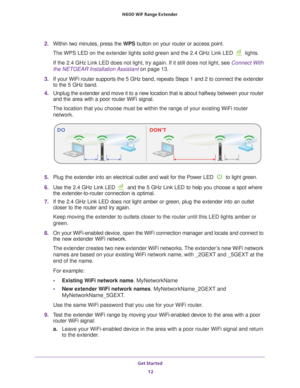 Page 12Get Started 12
N600
 WiF
 Range Extender 
2. Within two minutes, press the  WPS button on your router or access point.
The WPS LED on the extender lights solid green and the 2.4 GHz Link LED \
 lights. 
If the 2.4 GHz Link LED does not light, try again. If it still does not \
light, see  Connect With 
the NETGEAR Installation Assistant  on page
  13. 
3.  If your WiFi router supports the 5 GHz band, repeats Steps 1 and 2 to co\
nnect the extender 
to the 5 GHz band.
4.  Unplug the extender and move it...