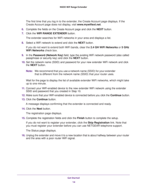 Page 14Get Started 
14 N600  WiF Range Extender 
The first time that you log in to the extender, the Create Account page displays. If the 
Create Account page does not display, visit www.mywifiext.net.
6. Complete the fields on the Create Account page and click the NEXT button.
7. Click the WIFI RANGE EXTENDER button.
The extender searches for WiFi networks in your area and displays a list.
8. Select a WiFi network to extend and click the NEXT button.
If you do not want to extend both WiFi bands, clear the 2.4...