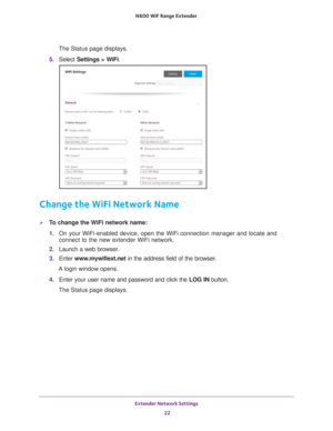 Page 22Extender Network Settings 22
N600
 WiF
 Range Extender 
The Status page displays.
5.  Select  Settings > W
 iFi.
Change the WiFi Network Name
To change the WiFi network name:
1. On your WiFi-enabled device, open the WiFi connection manager and locate\
 and 
connect to the new extender WiFi network.
2.  Launch a web browser
 .
3.  Enter  www
 .mywifiext.net in the address field of the browser.
A login window opens.
4.  Enter your user name and password and click the  LOG IN button.
The Status page...