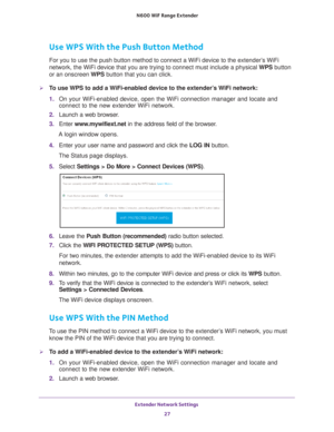 Page 27Extender Network Settings 27
 N600
 WiF  Range Extender
Use WPS With the Push Button Method
For you to use the push button method to connect a WiFi device to the ex\
tender’s WiFi 
network, the WiFi device that you are trying to connect must include a p\
hysical WPS button 
or an onscreen WPS button that you can click.
To use WPS to add a WiFi-enabled device to the extender’s WiFi network:
1. On your WiFi-enabled device, open the WiFi connection manager and locate\
 and 
connect to the new extender WiFi...