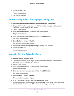 Page 36Maintain and Monitor the Extender 
36 N600  WiF Range Extender 
6. Click the BACK button.
A login window opens.
7. Log in to the extender. 
Automatically Adjust for Daylight Saving Time
To set up the extender to automatically adjust for daylight saving time:
1. On your WiFi-enabled device, open the WiFi connection manager and locate and 
connect to the new extender WiFi network.
2. Launch a web browser.
3. Enter www.mywifiext.net in the address field of the browser.
A login window opens.
4. Enter your...