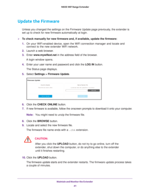 Page 41Maintain and Monitor the Extender 41
 N600
 WiF  Range Extender
Update the Firmware
Unless you changed the settings on the Firmware Update page previously, the extender is 
set up to check for new firmware automatically at login.
To check manually for new firmware and, if available, update the firmware\
:
1. On your WiFi-enabled device, open the WiFi connection manager and locate\
 and 
connect to the new extender WiFi network.
2.  Launch a web browser
 .
3.  Enter  www
 .mywifiext.net in the address...