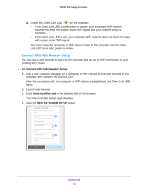 Page 12Get Started 12
N300
 WiF
 Range Extender 
b. Check the Client Link LED  on the extender:
• If the Client Link LED is solid green or amber
 , your extended WiFi network 
reaches the area with a poor router WiFi signal and your network setup i\
s 
complete.
• If the Client Link LED is red, your extended WiFi network does not reach\
 the area 
with a poor router WiFi signal.
You must move the computer or WiFi device closer to the extender until th\
e Client  Link LED turns solid green or amber
 .
Connect...