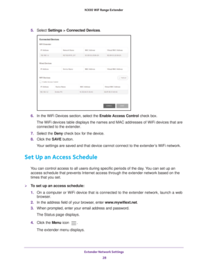 Page 28Extender Network Settings 28
N300
 WiF
 Range Extender 
5. Select  Settings > Connected Devices .
6. In the WiFi Devices section, select the Enable Access Control check box.
The WiFi devices table displays the names and MAC addresses of WiFi devi\
ces that are  connected to the extender.
7.  Select the  Deny check box for the device.
8.  Click the  SA
 VE button.
Your settings are saved and that device cannot connect to the extender’s WiFi network.
Set Up an Access Schedule
You can control access to all...