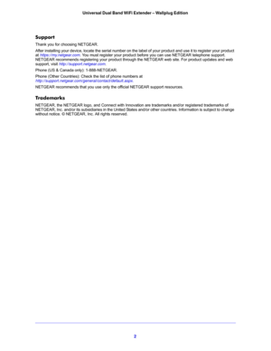 Page 22 Universal Dual Band WiFi Extender – Wallplug Edition 
Support
Thank you for choosing NETGEAR. 
After installing your device, locate the serial number on the label of your product and use it to register your product 
at 
https://my.netgear.com. You must register your product before you can use NETGEAR telephone support. NETGEAR recommends registering your product through the NETGEAR web site. For product updates and web 
support, visit 
http://support.netgear.com.
Phone (US & Canada only):...
