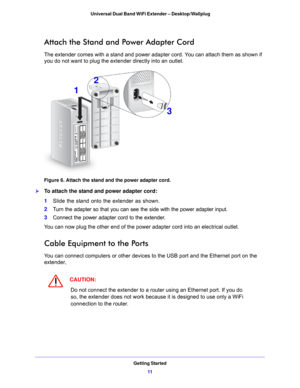 Page 11Getting Started11
 Universal Dual Band WiFi Extender – Desktop/Wallplug
Attach the Stand and Power Adapter Cord
The extender comes with a stand and power adapter cord. You can attach them as shown if 
you do not want to plug the extender directly into an outlet.
1
2
3
Figure 6. Attach the stand and the power adapter cord.

To attach the stand and power adapter cord:
1 Slide th
 e stand onto the extender as shown.
2 T
urn the adapter so that you can see the side with the power adapter input.
3Conn
ect...