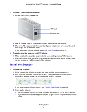 Page 12Getting Started12
Universal Dual Band WiFi Extender – Desktop/Wallplug 
To cable a computer to the extender:
1. 
Locate the ports on the extender.
Ethernet port
USB port
2. Use an Ethernet cable or USB cable to connect your computer the extender.
3.  Plug 
in the AC adapter or attach the stand and power adapter cord to the ext ender, and 
then plug it into an electrical outlet.
If you want to log in to the extender, see  Log In to the Extender on p
age 17 .
To use the extender as a one-port WiFi...