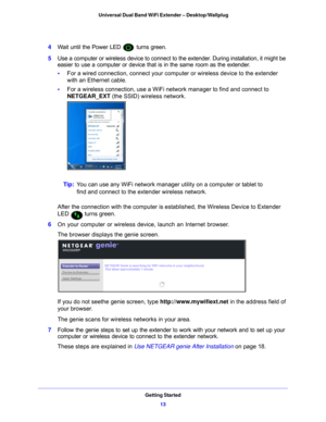 Page 13Getting Started13
 Universal Dual Band WiFi Extender – Desktop/Wallplug
4
Wait until the Power LED  turns green.
5 Use a co
 mputer or wireless device to connect to the extender. During installation, it might be 
easier to use a computer or device that is in the same room as the extender.
• F
or a wired connection, connect your computer or wireless device to the extender 
with an Ethernet cable.
• F
or a wireless connection, use a WiFi network manager to find and connect to 
NETGEAR_EXT (the SSID)...