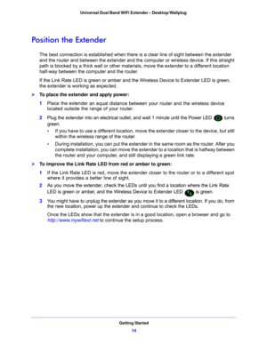 Page 14Getting Started14
Universal Dual Band WiFi Extender – Desktop/Wallplug 
Position the Extender
The best connection is established when there is
 a clear line of sight between the extender 
and the router and between the extender and the comput er or wireless device. If this straight 
path is blocked by a thick wall or other materials, move the extender to a different location 
half-way between the computer and the router. 
If the Link Rate LED is green or amber and the Wireless Device to Extender LED is...