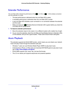 Page 15Getting Started15
 Universal Dual Band WiFi Extender – Desktop/Wallplug
Extender Performance
The Link Rate LEDs indicate the performance of the  2.4 GHz or 5 GHz wireless connection 
from the extender to a router. 
• The best performance is delivered when the Link Rate LED is green. 
• A workable perfo
 rmance is delivered w hen the Link Rate LED is amber.
• A red
 Link Rate LED indicates a poor connection or no connection between the extender 
and the router.
• Make sure that your 
 Wireless Device to...