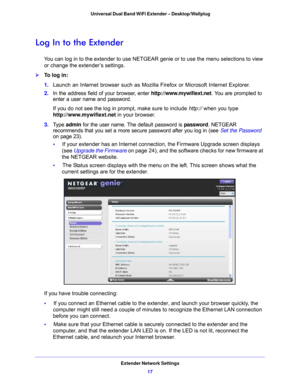 Page 17Extender Network Settings17
 Universal Dual Band WiFi Extender – Desktop/Wallplug
Log In to the Extender
You can log in to the extender to use NETGEAR genie or to use the menu selections to view 
or change the extender’s settings. 
To log in:
1. 
L
aunch an Internet browser such as Mozilla Firefox or Microsoft Internet Explorer. 
2. In the address 
 field of your browser, enter http://www.mywifiext.net . You are prompted to 
enter a user name and password.
If you do not see the log in prompt, make sure...