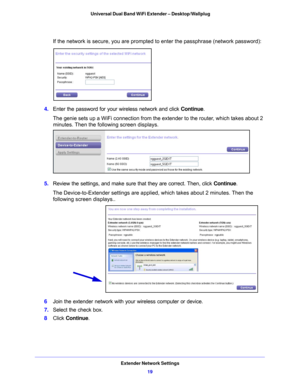 Page 19Extender Network Settings19
 Universal Dual Band WiFi Extender – Desktop/Wallplug
If the network is secure, you are prompted to enter the passphrase (network password):
4. 
Enter the password for your wireless network and click  Continue. 
The genie sets up a WiFi connection from the  e
 xtender to the router, which takes about 2 
minutes. Then the following screen displays.
5.  Review the settings, and make sure that they are correct. Then, click  Continue.
The Device-to-Extender settings are applied,...