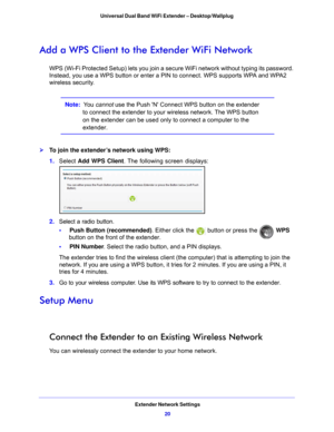 Page 20Extender Network Settings20
Universal Dual Band WiFi Extender – Desktop/Wallplug 
Add a WPS Client to the 
Extender WiFi Network
WPS (Wi-Fi Protected Setup) lets you join a secure WiFi network without typing its password. 
Instead, you use a WPS button or enter a PIN to connect. WPS supports WPA and WPA2 
wireless security.
Note:  You cannot use the Push N Connect WPS button on the extender 
to connect the extender to your wireless network. The WPS button 
on the extender can be used only to connect a...