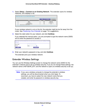 Page 21Extender Network Settings21
 Universal Dual Band WiFi Extender – Desktop/Wallplug
1. 
Select  Setup > Connect to an Existing Network . The extender scans for wireless 
networks, and displays a list.
If your wireless network is not on the list, the extender might be too far away from the 
router. See Positioning Your Extender on p
 age 7  for suggestions.
2.  Select th
 e radio button for your network, and click  Continue. 
If you selected the manual option, you are prompted to type the network name...