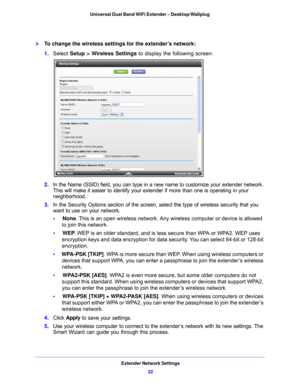 Page 22Extender Network Settings22
Universal Dual Band WiFi Extender – Desktop/Wallplug 
To change the wireless settings for the extender’s network:
1. 
Select  Setup > Wireless Settings  to display the following screen:
2. In the Name (SSID) field, you can type in a  new name to customize your extender network. 
This will make it easier to identify your extender if more than one is operating in your 
neighborhood.
3.  In
 the Security Options section of the screen, select the type of wireless security that...