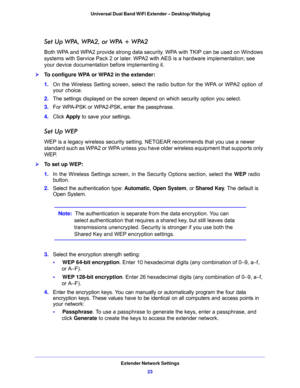 Page 23Extender Network Settings
23  Universal Dual Band WiFi Extender – Desktop/Wallplug
Set Up WPA, WPA2, or WPA + WPA2
Both WPA and WPA2 provide strong data security. WPA with TKIP can be used on Windows 
systems with Service Pack 2 or later. WPA2 with AES is a hardware implementation; see 
your device documentation before implementing it. 
To configure WPA or WPA2 in the extender:
1. On the Wireless Setting screen, select the radio button for the WPA or WPA2 option of 
your choice.
2. The settings...