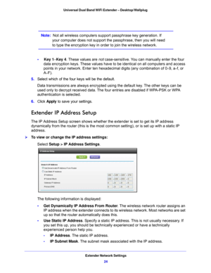 Page 24Extender Network Settings24
Universal Dual Band WiFi Extender – Desktop/Wallplug 
Note:  Not all wireless computers support passphrase key generation. If 
your computer does not support the passphrase, then you will need 
to type the encryption key in order to join the wireless network. 
•     Key 1 –Key 4. These values are not  case-sensitive. You can manually enter the four 
data encryption keys. These values have to be identical on all computers and access 
points in your network. Enter ten hexa...