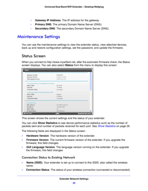 Page 25Extender Network Settings25
 Universal Dual Band WiFi Extender – Desktop/Wallplug
-     
Gateway IP Address . The IP address for the gateway.
-      Primary DNS. The p
 rimary Domain Name Server (DNS).
-      Second
 ary DNS. The secondary Domain Name Server (DNS).
Maintenance Settings
You can use the maintenance settings to view the extender status, view attached devices, 
back up and restore configuration settings, set the password, and update the firmware.
Status Screen
When you connect to...