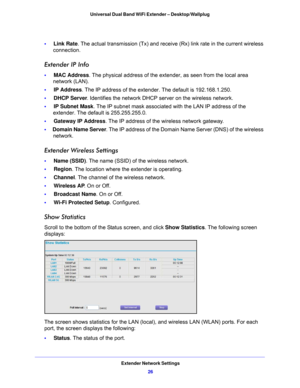 Page 26Extender Network Settings26
Universal Dual Band WiFi Extender – Desktop/Wallplug 
•     
Link Rate. The actual transmission (Tx)  and receive (Rx) link rate in the current wireless 
connection.
Extender IP Info
•      MAC Address . The physical address of the extender, as seen from the local area 
network (LAN).
•      IP Address . The I
 P address of the extender. The default is 192.168.1.250.
•      DHCP
 Server . Identifies the network DHCP server on the wireless network.
•      IP Subne
 t Mask. The...