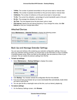 Page 27Extender Network Settings27
 Universal Dual Band WiFi Extender – Desktop/Wallplug
•     
TxPkts. The number of packets transmitted on this port since reset or manual clear.
•      RxPkt
s . The number of packets transmitted on this port since reset or manual clear.
•      Collision
 s. The number of collisions on this port since reset or manual clear.
•      Tx B/s. 
 The current line utilization—percentage of current bandwidth used on this port.
•      Rx B/s . The
  average line utilization for this...