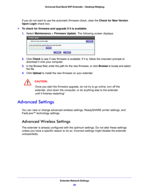 Page 29Extender Network Settings29
 Universal Dual Band WiFi Extender – Desktop/Wallplug
If you do not want to use the automatic firmware check, clear the 
Check for New Version 
Upon Login  check box.
To check for firmware and upgrade if it is available:
1. Select  Mainte
 nance > Firmware Update . The following screen displays:
2. Click  Check  to see if new firmware is available. If it is, follow the onscreen prompts to 
download it onto your computer.
3.  In the Browse field, en
 ter the path for the new...