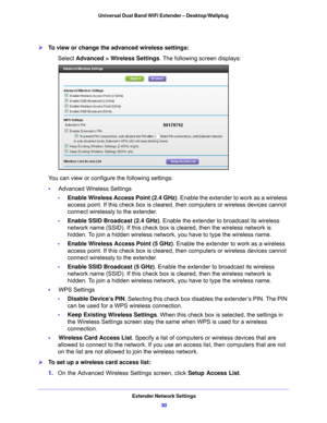 Page 30Extender Network Settings30
Universal Dual Band WiFi Extender – Desktop/Wallplug 
To view or change the advanced wireless settings:
Select Advanced > Wireless Settings
. The following screen displays:
You can view or configure the following settings:
•      Advanced Wireless Settings
- Enable W
 ireless Access Point (2.4 GHz) . Enable the extender to work as a wireless 
access point. If this check box is cleared, then computers or wireless devices cannot 
connect wirelessly to the extender.
- Enable...