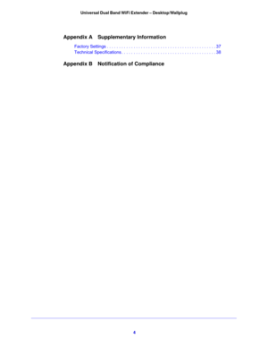 Page 44 Universal Dual Band WiFi Extender – Desktop/Wallplug
Appendix A Supplementary Information
Factory Settings . . . . . . . . . . . . . . . . . . . . . . . . . . . . . . . . . . . . . . . . . . . . . 37
Technical Specifications . . . . . . . . . . . . . . . . . . . . . . . . . . . . . . . . . . . . . . . 38
Appendix B Notification of Compliance 