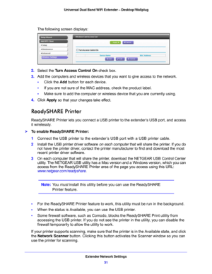 Page 31Extender Network Settings31
 Universal Dual Band WiFi Extender – Desktop/Wallplug
The following screen displays:
2. 
Select the  Turn Access Control On  check box.
3.  Add the
  computers and wireless devices that you want to give access to the network.
•      Click th
 e Add  button for each device.
•      If you are 
 not sure of the MAC address, check the product label.
•      Make sure to 
 add the computer or wirele ss device that you are currently using.
4.  Click  App
 ly so that your changes take...