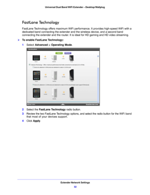 Page 32Extender Network Settings32
Universal Dual Band WiFi Extender – Desktop/Wallplug 
FastLane Technology
FastLane Technology offers maximum WiFi perfo
rmance. It provides high-speed WiFi with a 
dedicated band connecting the extender and the wireless device, and a second band 
connecting the extender and the router. It is ideal for HD gaming and HD video streaming. 
To enable FastLane Technology:
1 Select  Advance
 d > Operating Mode .
2Select the  FastLane Technology  radio button.
3 Review the two...