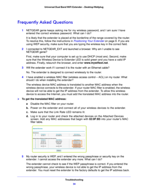 Page 34Troubleshooting34
Universal Dual Band WiFi Extender – Desktop/Wallplug 
Frequently Asked Questions
1
NETGEAR genie keeps asking me for my wireless password, and I am sure I have 
entered the correct wireless password. What can I do?
It is likely that the extender is placed at th e borde
 rline of the range covered by the router. 
To resolve this, follow the instructions in  Positioning Your Extender on
  page 8 . If you are 
using WEP security, make sure that you are typing the wireless key in the...