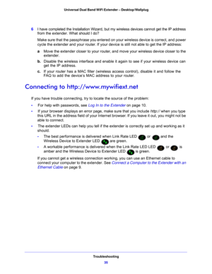 Page 35Troubleshooting35
 Universal Dual Band WiFi Extender – Desktop/Wallplug
6
I have completed the Installation Wizard, but my wireless devices cannot get the IP address 
from the extender. What s hould I do?
Make sure that the passphrase you entered on your wireless device is correct, and power 
cycle t
 he extender and your router. If your device is still not able to get the IP address:
a Move the e
 xtender closer to your router, and  move your wireless device closer to the 
extender.
b. Disable the wire...
