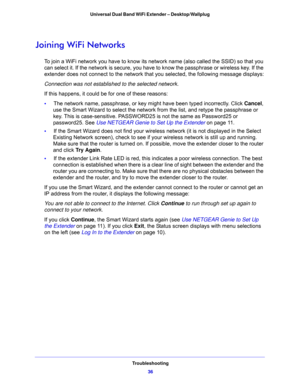 Page 36Troubleshooting
36 Universal Dual Band WiFi Extender – Desktop/Wallplug 
Joining WiFi Networks
To join a WiFi network you have to know its network name (also called the SSID) so that you 
can select it. If the network is secure, you have to know the passphrase or wireless key. If the 
extender does not connect to the network that you selected, the following message displays:
Connection was not established to the selected network.
If this happens, it could be for one of these reasons:
•     The network...