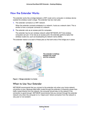 Page 6Getting Started6
Universal Dual Band WiFi Extender – Desktop/Wallplug 
How the Extender Works
The extender works like a bridge between a WiFi
 router and a computer or wireless device 
outside the wireless router’s range. The extender has two main jobs:
1.  The extend
 er connects to a WiFi network. 
When the extender connects wirelessly to a netwo rk, it
  acts as a network client. This is 
similar to how a computer connects to a network. 
2.  T
he extender acts as an access point for computers. 
The...